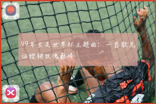99年女足世界杯主题曲：一首歌见证铿锵玫瑰巅峰