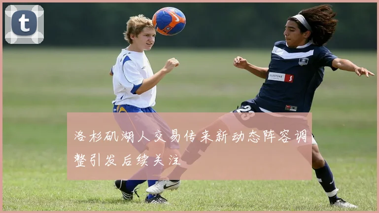 洛杉矶湖人交易传来新动态阵容调整引发后续关注