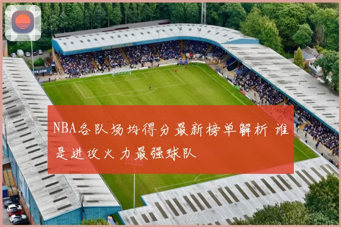 NBA各队场均得分最新榜单解析 谁是进攻火力最强球队