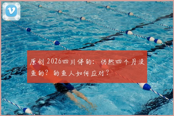 原创 2026四川停钓：仍然四个月没鱼钓？钓鱼人如何应对？