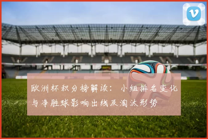 欧洲杯积分榜解读:小组排名变化与净胜球影响出线及淘汰形势