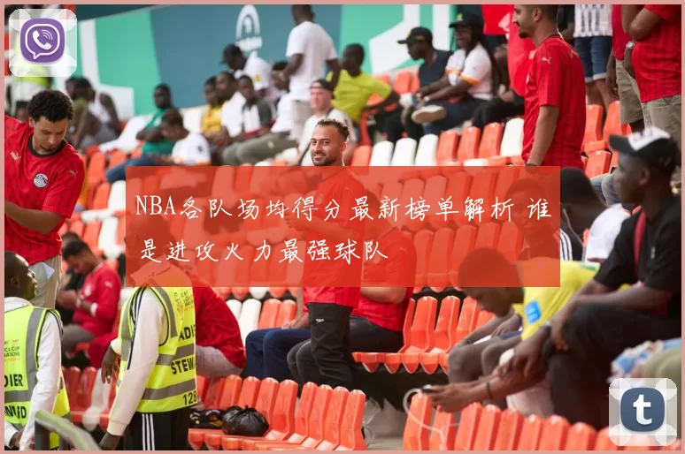 NBA各队场均得分最新榜单解析 谁是进攻火力最强球队