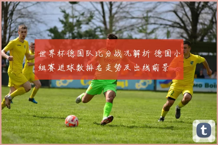 世界杯德国队比分战况解析 德国小组赛进球数排名走势及出线前景