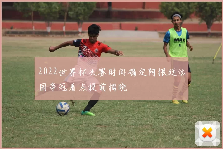 2022世界杯决赛时间确定阿根廷法国争冠看点提前揭晓