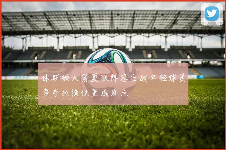 休斯顿火箭夏联阵容出战年轻球员争夺轮换位置成看点