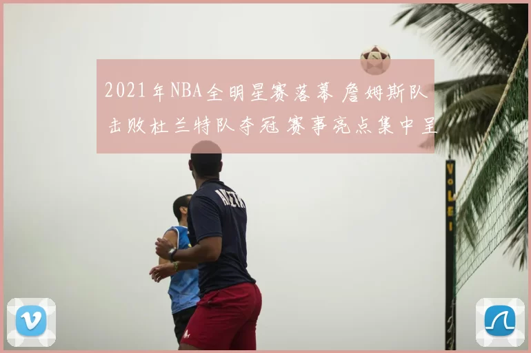 2021年NBA全明星赛落幕 詹姆斯队击败杜兰特队夺冠 赛事亮点集中呈现