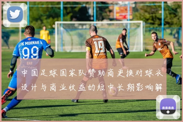 中国足球国家队赞助商更换对球衣设计与商业收益的短中长期影响解读