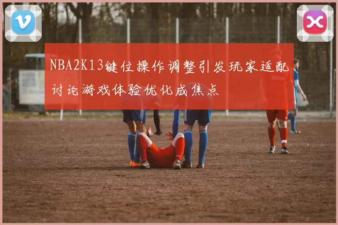 NBA2K13键位操作调整引发玩家适配讨论游戏体验优化成焦点