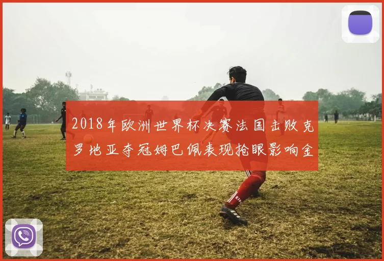 2018年欧洲世界杯决赛法国击败克罗地亚夺冠姆巴佩表现抢眼影响金球竞争