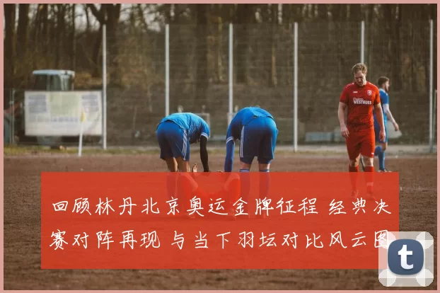 回顾林丹北京奥运金牌征程 经典决赛对阵再现 与当下羽坛对比风云图