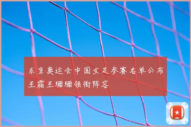 东京奥运会中国女足参赛名单公布王霜王珊珊领衔阵容