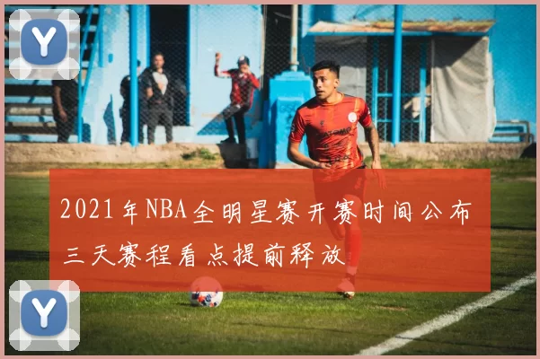 2021年NBA全明星赛开赛时间公布 三天赛程看点提前释放