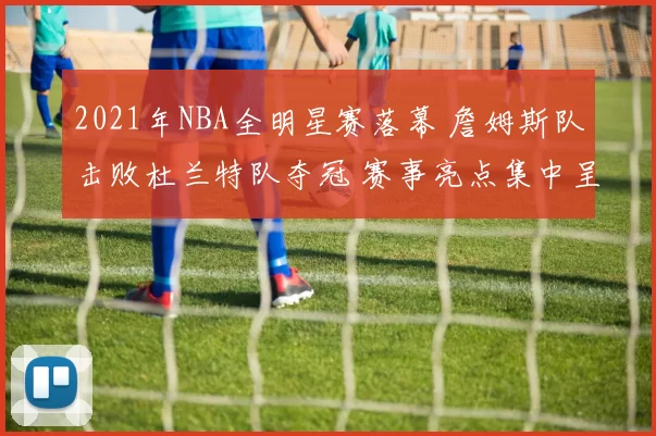 2021年NBA全明星赛落幕 詹姆斯队击败杜兰特队夺冠 赛事亮点集中呈现