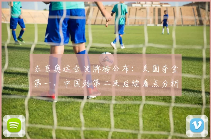 东京奥运会奖牌榜公布：美国夺金第一，中国列第二及后续看点分析