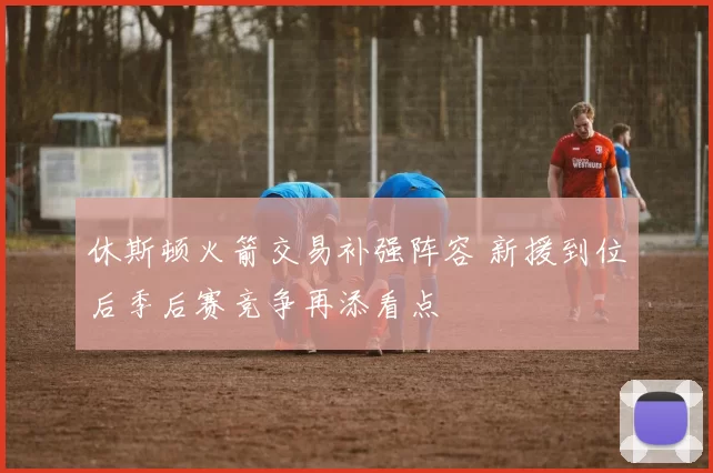 休斯顿火箭交易补强阵容 新援到位后季后赛竞争再添看点