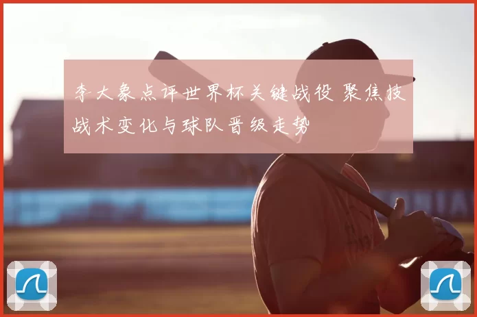 李大象点评世界杯关键战役 聚焦技战术变化与球队晋级走势
