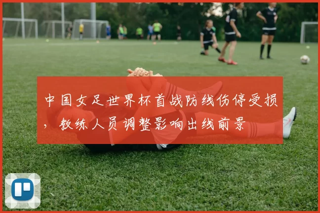 中国女足世界杯首战防线伤停受损,教练人员调整影响出线前景