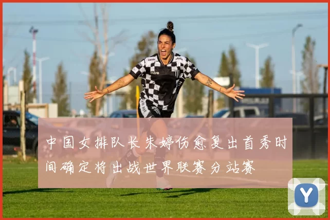 中国女排队长朱婷伤愈复出首秀时间确定将出战世界联赛分站赛