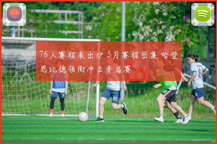 76人赛程表出炉 5月赛程密集 哈登恩比德领衔冲击季后赛