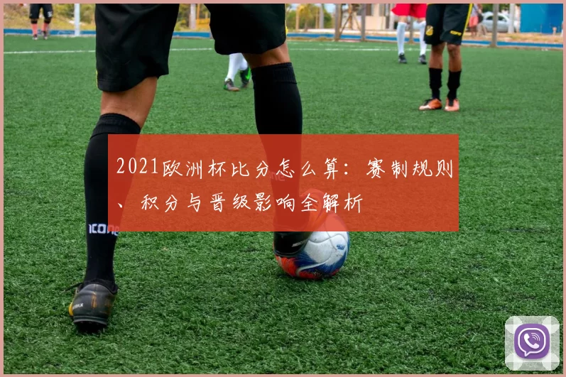 2021欧洲杯比分怎么算:赛制规则、积分与晋级影响全解析