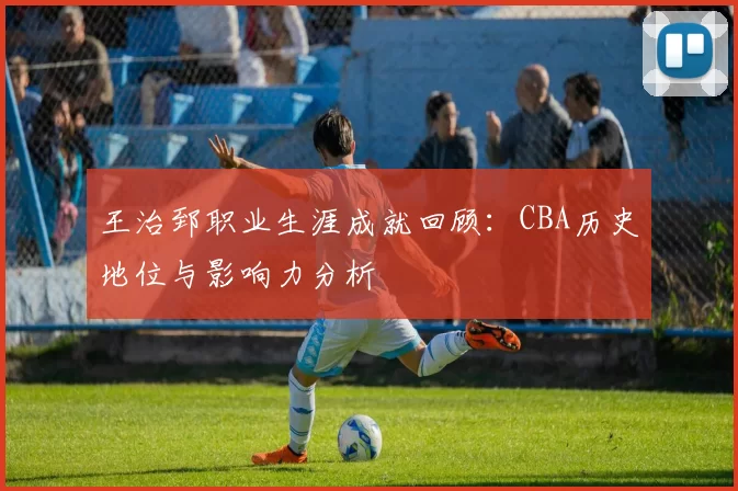 王治郅职业生涯成就回顾：CBA历史地位与影响力分析