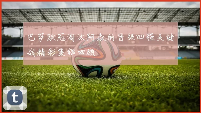 巴萨欧冠淘汰阿森纳晋级四强关键战精彩集锦回顾