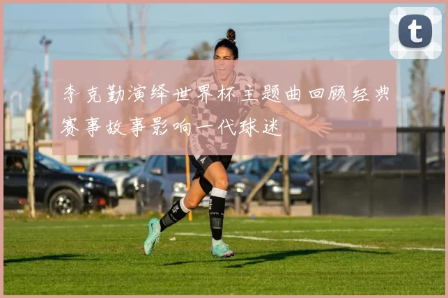 李克勤演绎世界杯主题曲回顾经典赛事故事影响一代球迷