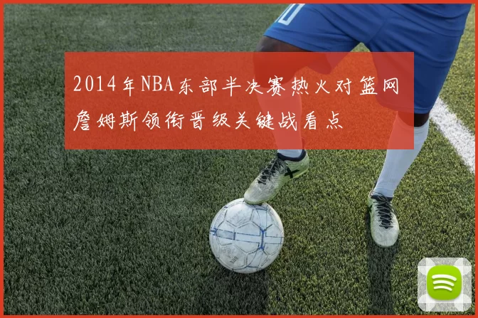 2014年NBA东部半决赛热火对篮网 詹姆斯领衔晋级关键战看点