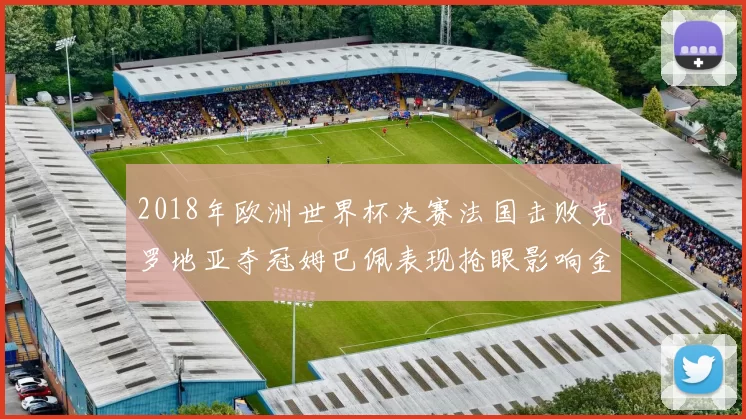 2018年欧洲世界杯决赛法国击败克罗地亚夺冠姆巴佩表现抢眼影响金球竞争
