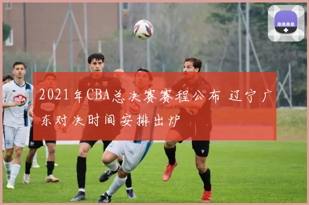 2021年CBA总决赛赛程公布 辽宁广东对决时间安排出炉