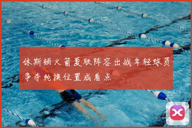 休斯顿火箭夏联阵容出战年轻球员争夺轮换位置成看点