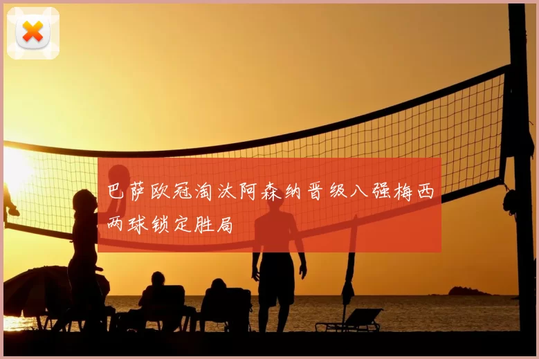 巴萨欧冠淘汰阿森纳晋级八强梅西两球锁定胜局