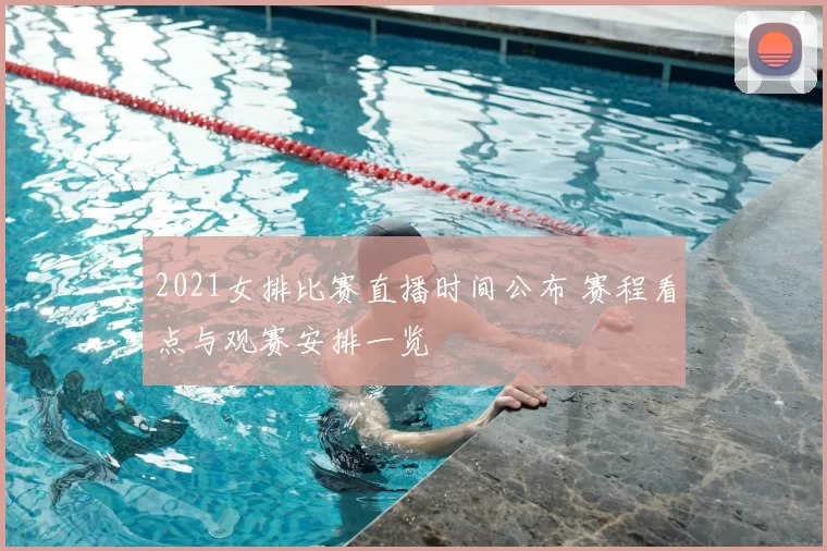 2021女排比赛直播时间公布 赛程看点与观赛安排一览