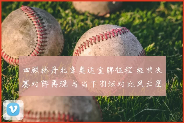 回顾林丹北京奥运金牌征程 经典决赛对阵再现 与当下羽坛对比风云图