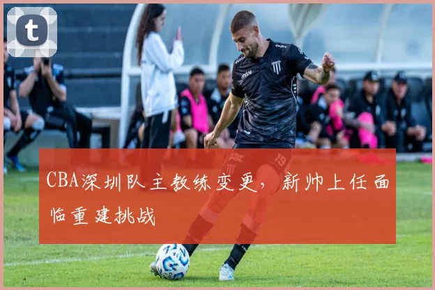 CBA深圳队主教练变更,新帅上任面临重建挑战