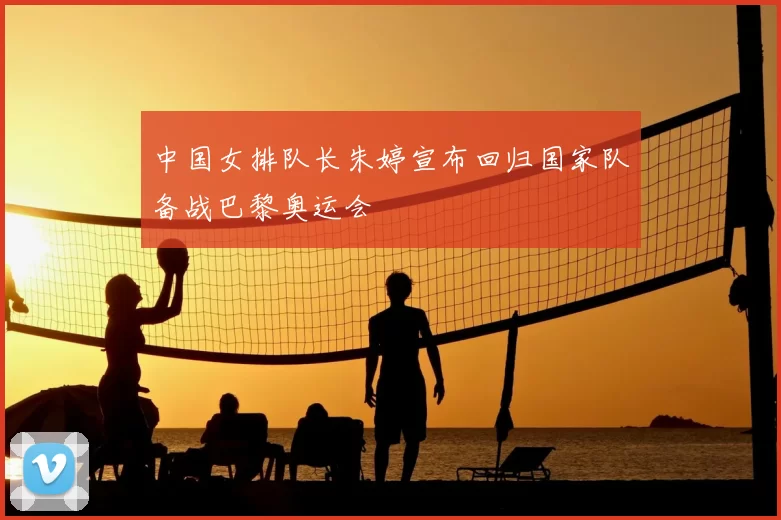 中国女排队长朱婷宣布回归国家队备战巴黎奥运会