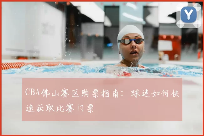 CBA佛山赛区购票指南：球迷如何快速获取比赛门票