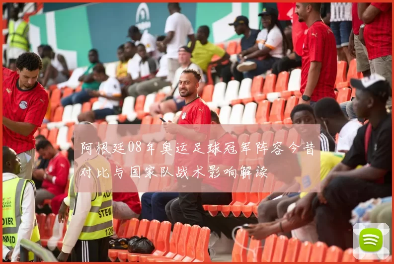 阿根廷08年奥运足球冠军阵容今昔对比与国家队战术影响解读