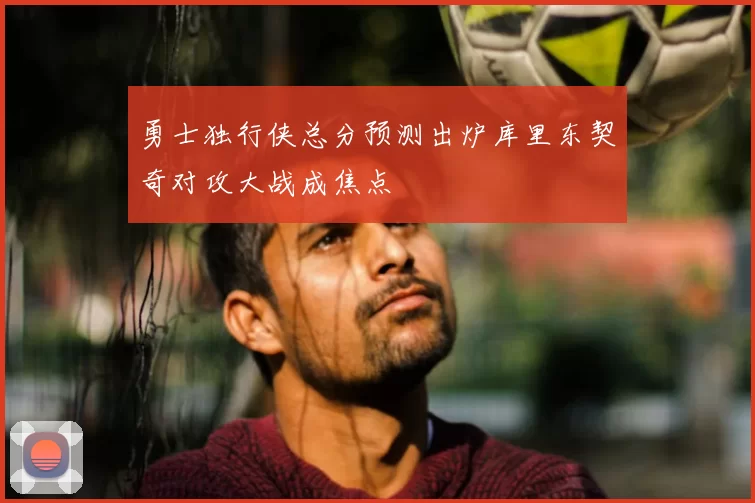 勇士独行侠总分预测出炉库里东契奇对攻大战成焦点