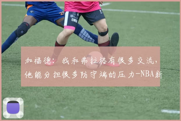 加福德：我和弗拉格有很多交流，他能分担很多防守端的压力-NBA新闻