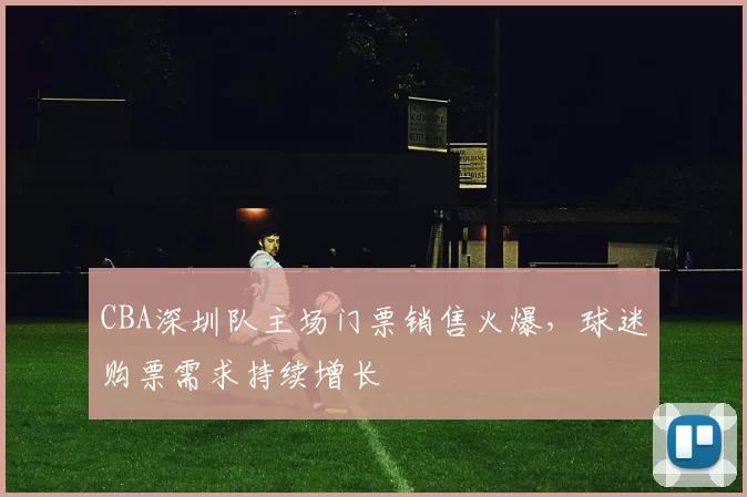 CBA深圳队主场门票销售火爆,球迷购票需求持续增长