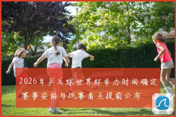 2026年乒乓球世界杯举办时间确定 赛事安排与观赛看点提前公布