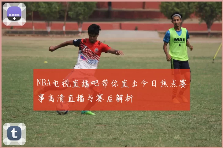 NBA电视直播吧带你直击今日焦点赛事高清直播与赛后解析
