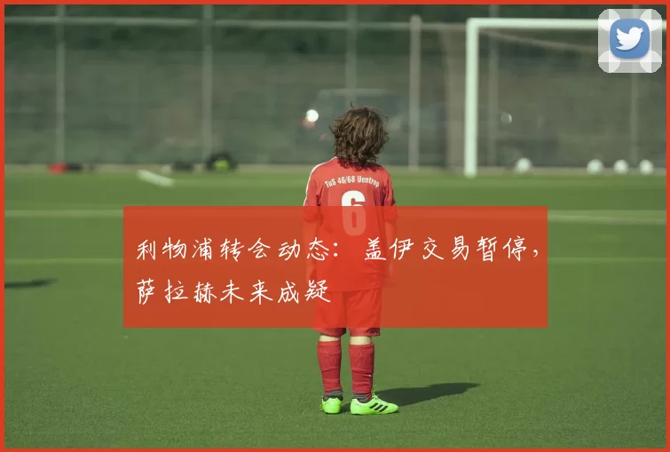 利物浦转会动态：盖伊交易暂停，萨拉赫未来成疑