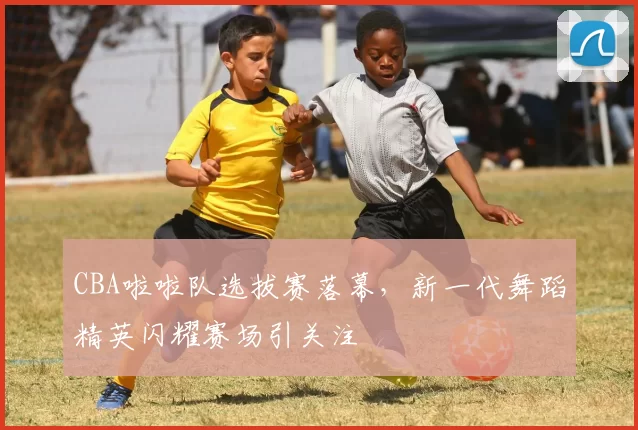 CBA啦啦队选拔赛落幕，新一代舞蹈精英闪耀赛场引关注