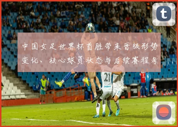 中国女足世界杯首胜带来晋级形势变化、核心球员状态与后续赛程考验