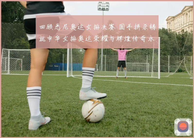 回顾悉尼奥运女排决赛 国手拼杀铸就中华女排奥运荣耀与辉煌传奇永恒