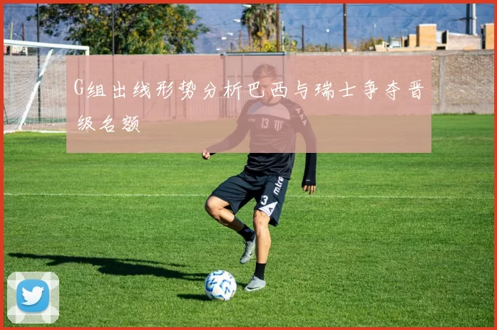 G组出线形势分析巴西与瑞士争夺晋级名额