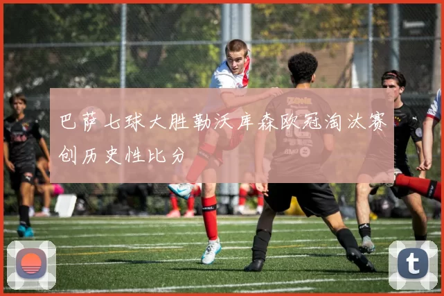 巴萨七球大胜勒沃库森欧冠淘汰赛创历史性比分