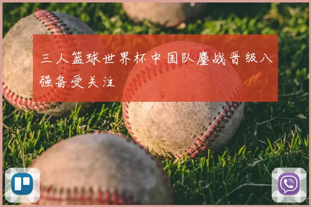 三人篮球世界杯中国队鏖战晋级八强备受关注